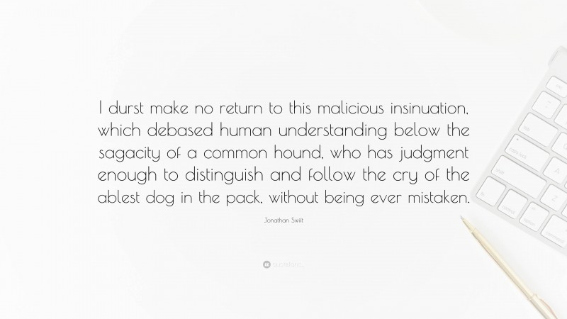 Jonathan Swift Quote: “I durst make no return to this malicious insinuation, which debased human understanding below the sagacity of a common hound, who has judgment enough to distinguish and follow the cry of the ablest dog in the pack, without being ever mistaken.”