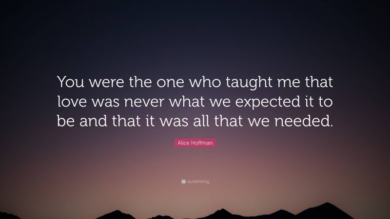 Alice Hoffman Quote: “You were the one who taught me that love was never what we expected it to be and that it was all that we needed.”