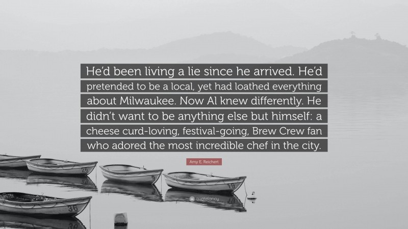 Amy E. Reichert Quote: “He’d been living a lie since he arrived. He’d pretended to be a local, yet had loathed everything about Milwaukee. Now Al knew differently. He didn’t want to be anything else but himself: a cheese curd-loving, festival-going, Brew Crew fan who adored the most incredible chef in the city.”