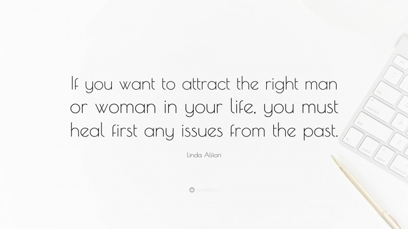 Linda Alfiori Quote: “If you want to attract the right man or woman in your life, you must heal first any issues from the past.”