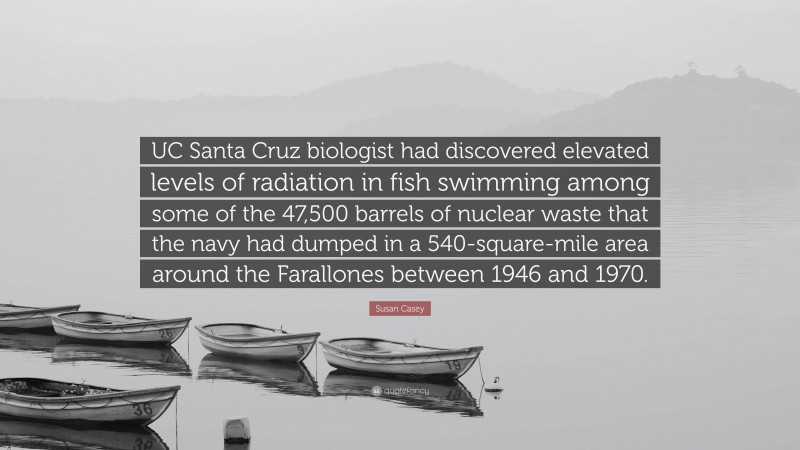 Susan Casey Quote: “UC Santa Cruz biologist had discovered elevated levels of radiation in fish swimming among some of the 47,500 barrels of nuclear waste that the navy had dumped in a 540-square-mile area around the Farallones between 1946 and 1970.”