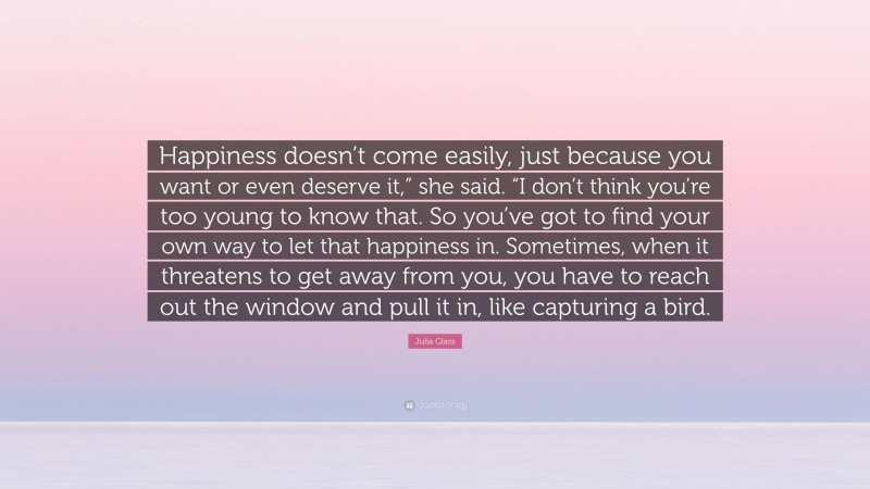 Julia Glass Quote: “Happiness doesn’t come easily, just because you want or even deserve it,” she said. “I don’t think you’re too young to know that. So you’ve got to find your own way to let that happiness in. Sometimes, when it threatens to get away from you, you have to reach out the window and pull it in, like capturing a bird.”