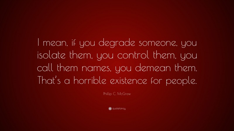 Phillip C. McGraw Quote: “I mean, if you degrade someone, you isolate them, you control them, you call them names, you demean them. That’s a horrible existence for people.”