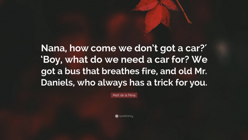 Matt de la Pena Quote: “Nana, how come we don’t got a car?′ ‘Boy, what do we need a car for? We got a bus that breathes fire, and old Mr. Daniels, who always has a trick for you.”