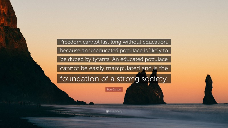 Ben Carson Quote: “Freedom cannot last long without education, because an uneducated populace is likely to be duped by tyrants. An educated populace cannot be easily manipulated and is the foundation of a strong society.”