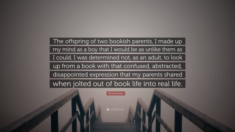 Richard Russo Quote: “The offspring of two bookish parents, I made up my mind as a boy that I would be as unlike them as I could. I was determined not, as an adult, to look up from a book with that confused, abstracted, disappointed expression that my parents shared when jolted out of book life into real life.”