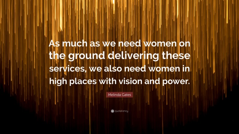 Melinda Gates Quote: “As much as we need women on the ground delivering these services, we also need women in high places with vision and power.”