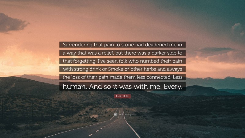 Robin Hobb Quote: “Surrendering that pain to stone had deadened me in a way that was a relief, but there was a darker side to that forgetting. I’ve seen folk who numbed their pain with strong drink or Smoke or other herbs and always the loss of their pain made them less connected. Less human. And so it was with me. Every.”