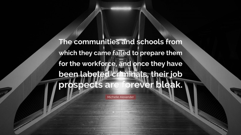 Michelle Alexander Quote: “The communities and schools from which they came failed to prepare them for the workforce, and once they have been labeled criminals, their job prospects are forever bleak.”