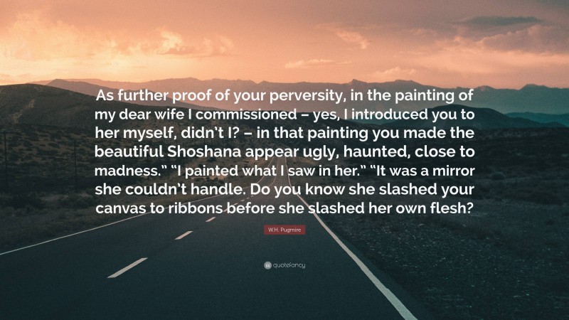 W.H. Pugmire Quote: “As further proof of your perversity, in the painting of my dear wife I commissioned – yes, I introduced you to her myself, didn’t I? – in that painting you made the beautiful Shoshana appear ugly, haunted, close to madness.” “I painted what I saw in her.” “It was a mirror she couldn’t handle. Do you know she slashed your canvas to ribbons before she slashed her own flesh?”