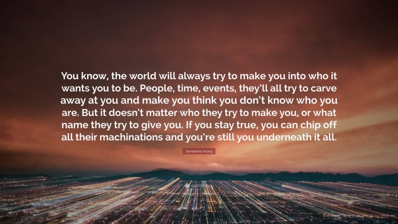 Samantha Young Quote: “You know, the world will always try to make you into who it wants you to be. People, time, events, they’ll all try to carve away at you and make you think you don’t know who you are. But it doesn’t matter who they try to make you, or what name they try to give you. If you stay true, you can chip off all their machinations and you’re still you underneath it all.”