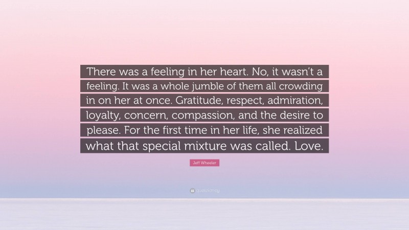 Jeff Wheeler Quote: “There was a feeling in her heart. No, it wasn’t a feeling. It was a whole jumble of them all crowding in on her at once. Gratitude, respect, admiration, loyalty, concern, compassion, and the desire to please. For the first time in her life, she realized what that special mixture was called. Love.”