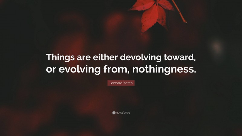 Leonard Koren Quote: “Things are either devolving toward, or evolving from, nothingness.”