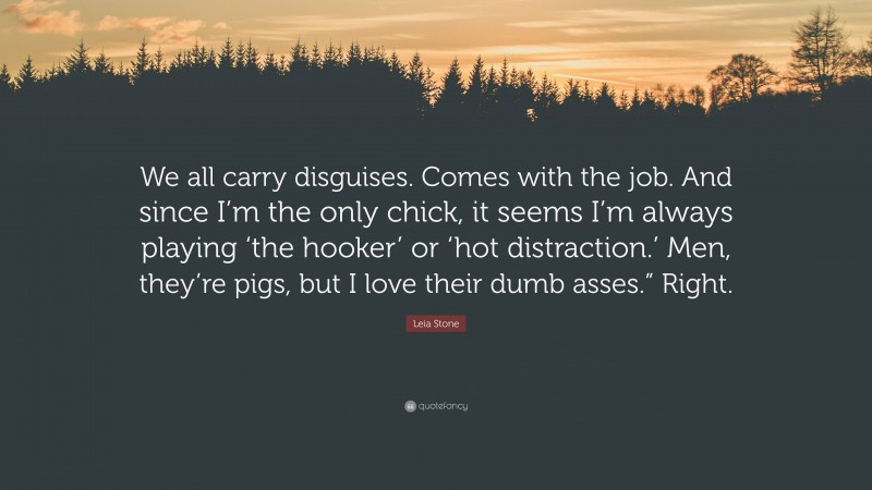 Leia Stone Quote: “We all carry disguises. Comes with the job. And since I’m the only chick, it seems I’m always playing ‘the hooker’ or ‘hot distraction.’ Men, they’re pigs, but I love their dumb asses.” Right.”