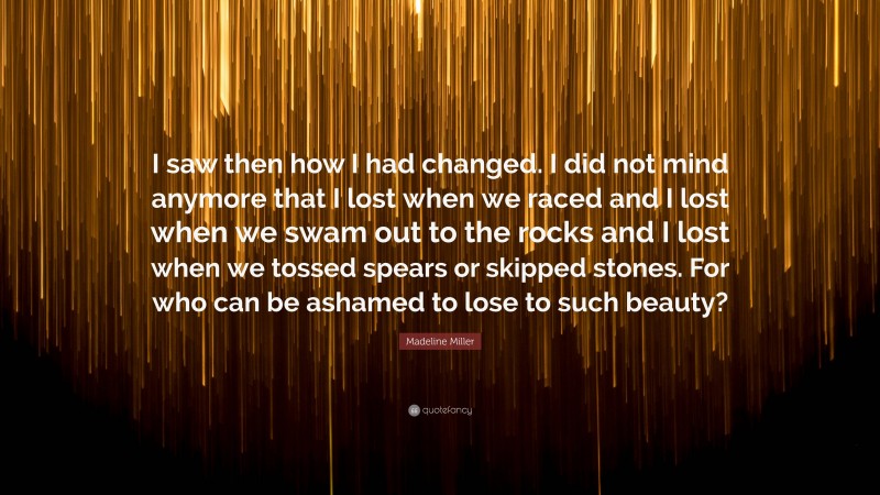 Madeline Miller Quote: “I saw then how I had changed. I did not mind anymore that I lost when we raced and I lost when we swam out to the rocks and I lost when we tossed spears or skipped stones. For who can be ashamed to lose to such beauty?”
