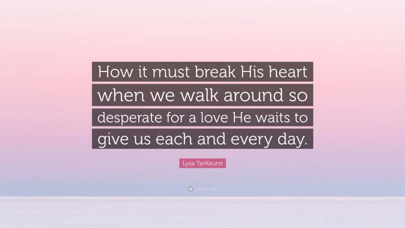 Lysa TerKeurst Quote: “How it must break His heart when we walk around so desperate for a love He waits to give us each and every day.”