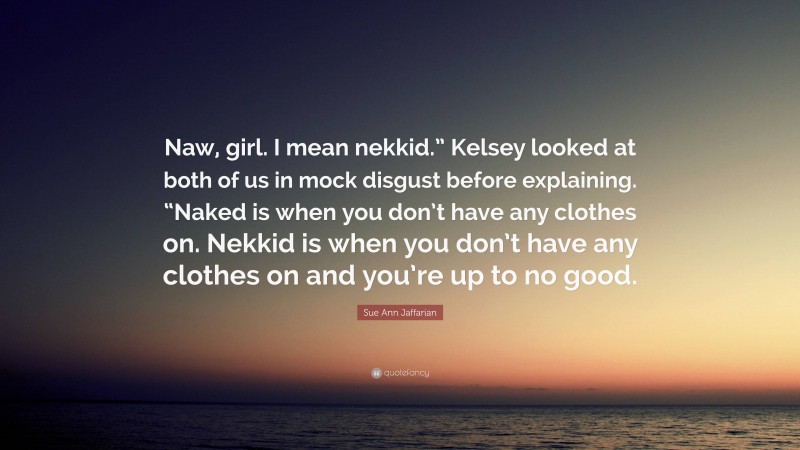 Sue Ann Jaffarian Quote: “Naw, girl. I mean nekkid.” Kelsey looked at both of us in mock disgust before explaining. “Naked is when you don’t have any clothes on. Nekkid is when you don’t have any clothes on and you’re up to no good.”