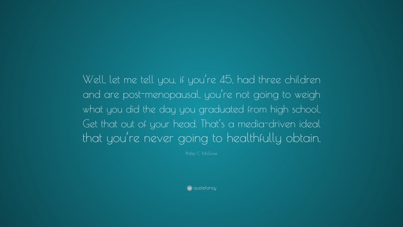 Phillip C. McGraw Quote: “Well, let me tell you, if you’re 45, had three children and are post-menopausal, you’re not going to weigh what you did the day you graduated from high school. Get that out of your head. That’s a media-driven ideal that you’re never going to healthfully obtain.”