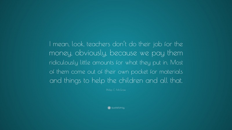 Phillip C. McGraw Quote: “I mean, look, teachers don’t do their job for the money, obviously, because we pay them ridiculously little amounts for what they put in. Most of them come out of their own pocket for materials and things to help the children and all that.”