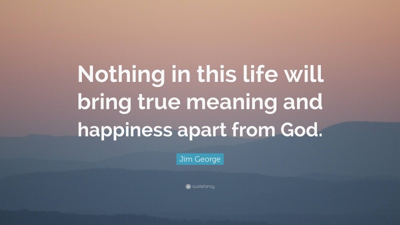Jim George Quote: “Nothing in this life will bring true meaning and happiness apart from God.”