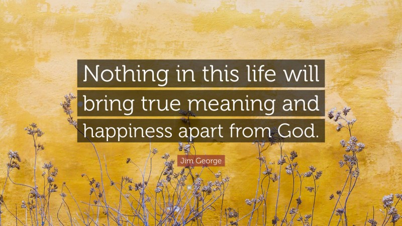 Jim George Quote: “Nothing in this life will bring true meaning and happiness apart from God.”