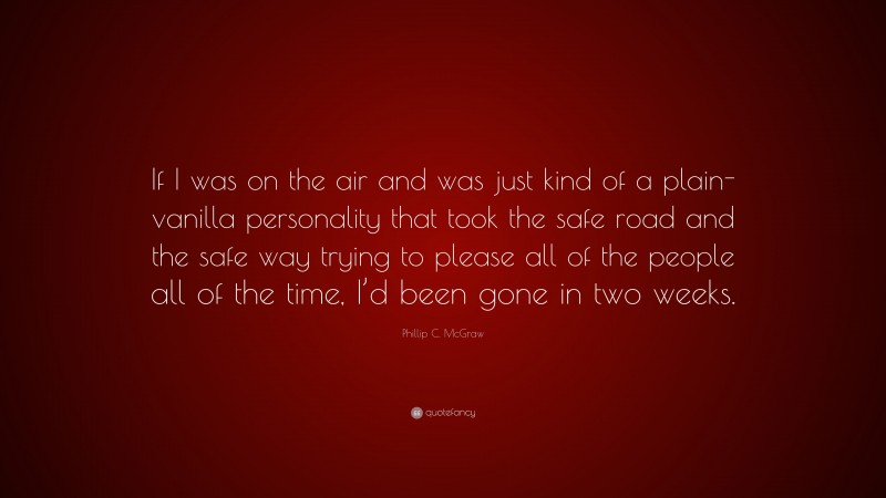 Phillip C. McGraw Quote: “If I was on the air and was just kind of a plain-vanilla personality that took the safe road and the safe way trying to please all of the people all of the time, I’d been gone in two weeks.”