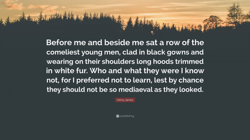 Henry James Quote: “Before me and beside me sat a row of the comeliest young men, clad in black gowns and wearing on their shoulders long hoods trimmed in white fur. Who and what they were I know not, for I preferred not to learn, lest by chance they should not be so mediaeval as they looked.”