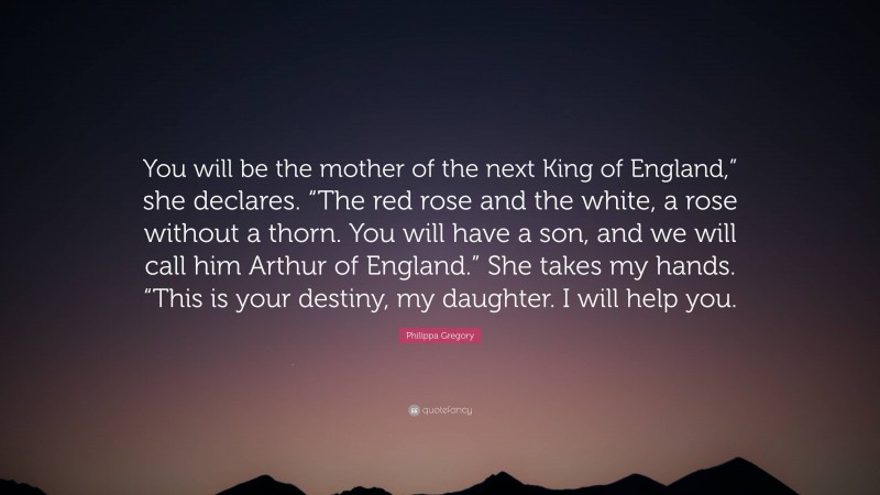 Philippa Gregory Quote: “You will be the mother of the next King of England,” she declares. “The red rose and the white, a rose without a thorn. You will have a son, and we will call him Arthur of England.” She takes my hands. “This is your destiny, my daughter. I will help you.”