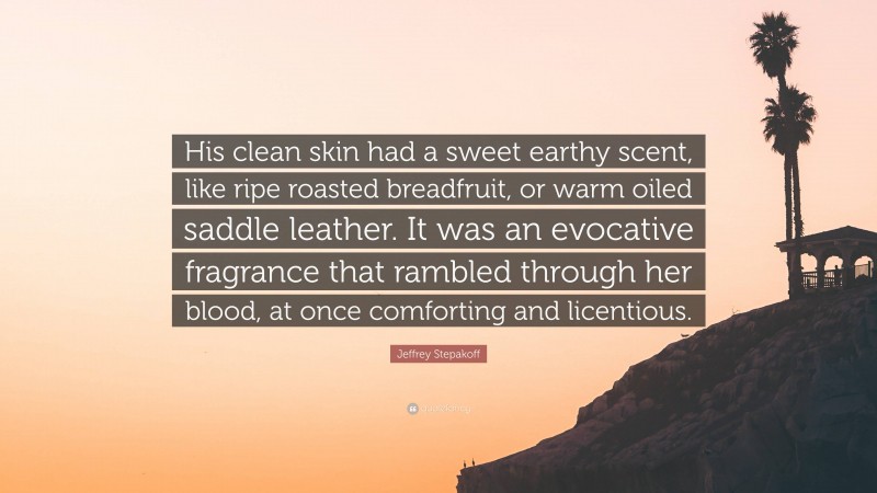 Jeffrey Stepakoff Quote: “His clean skin had a sweet earthy scent, like ripe roasted breadfruit, or warm oiled saddle leather. It was an evocative fragrance that rambled through her blood, at once comforting and licentious.”