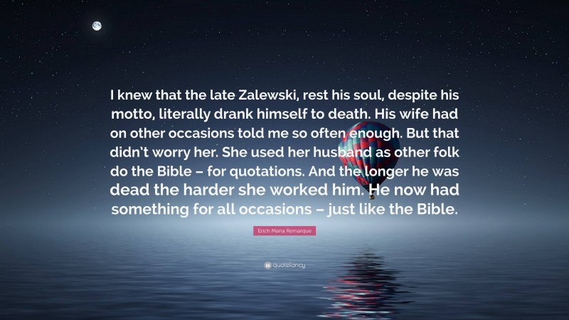 Erich Maria Remarque Quote: “I knew that the late Zalewski, rest his soul, despite his motto, literally drank himself to death. His wife had on other occasions told me so often enough. But that didn’t worry her. She used her husband as other folk do the Bible – for quotations. And the longer he was dead the harder she worked him. He now had something for all occasions – just like the Bible.”