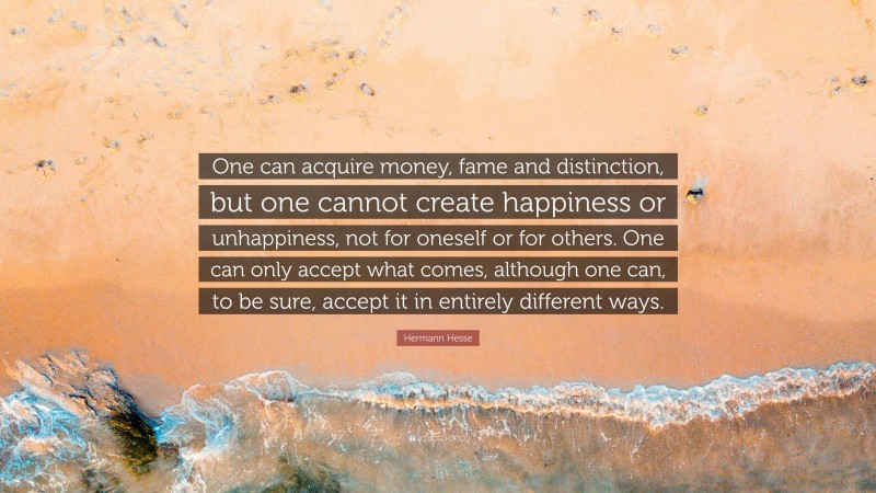 Hermann Hesse Quote: “One can acquire money, fame and distinction, but one cannot create happiness or unhappiness, not for oneself or for others. One can only accept what comes, although one can, to be sure, accept it in entirely different ways.”