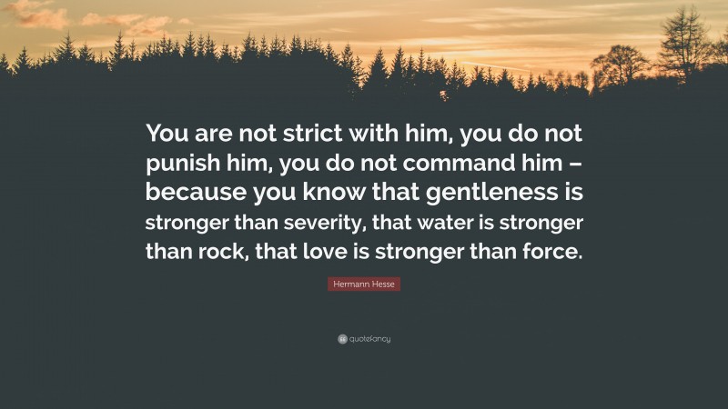 Hermann Hesse Quote: “You are not strict with him, you do not punish him, you do not command him – because you know that gentleness is stronger than severity, that water is stronger than rock, that love is stronger than force.”