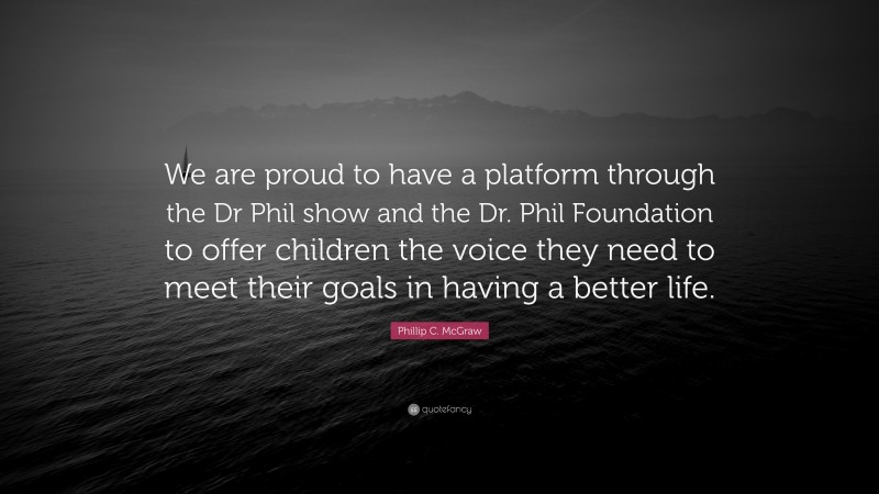 Phillip C. McGraw Quote: “We are proud to have a platform through the Dr Phil show and the Dr. Phil Foundation to offer children the voice they need to meet their goals in having a better life.”