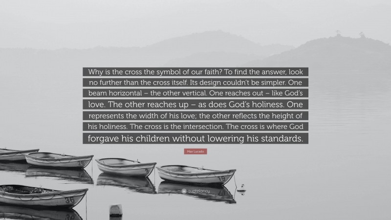 Max Lucado Quote: “Why is the cross the symbol of our faith? To find the answer, look no further than the cross itself. Its design couldn’t be simpler. One beam horizontal – the other vertical. One reaches out – like God’s love. The other reaches up – as does God’s holiness. One represents the width of his love; the other reflects the height of his holiness. The cross is the intersection. The cross is where God forgave his children without lowering his standards.”