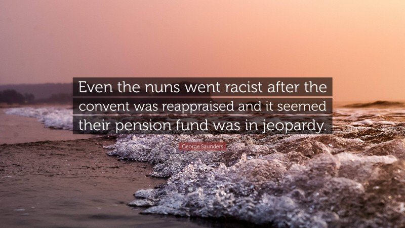 George Saunders Quote: “Even the nuns went racist after the convent was reappraised and it seemed their pension fund was in jeopardy.”