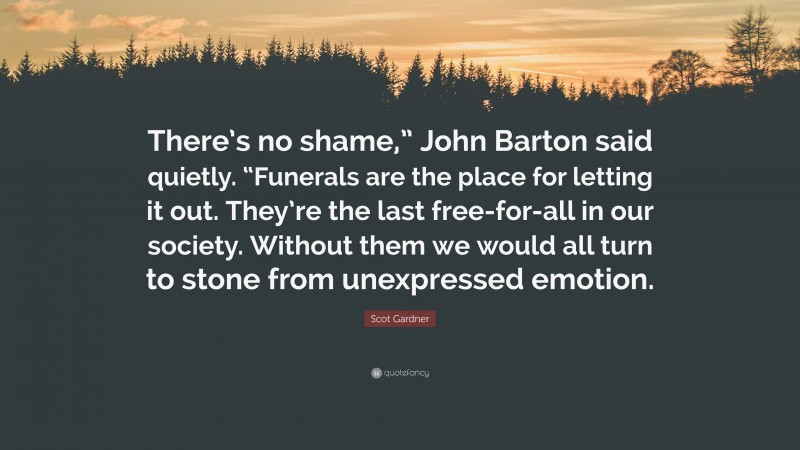 Scot Gardner Quote: “There’s no shame,” John Barton said quietly. “Funerals are the place for letting it out. They’re the last free-for-all in our society. Without them we would all turn to stone from unexpressed emotion.”