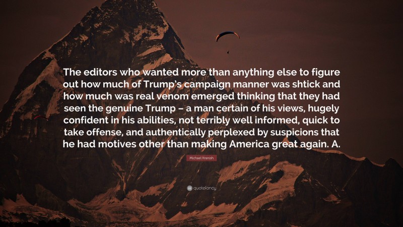 Michael Kranish Quote: “The editors who wanted more than anything else to figure out how much of Trump’s campaign manner was shtick and how much was real venom emerged thinking that they had seen the genuine Trump – a man certain of his views, hugely confident in his abilities, not terribly well informed, quick to take offense, and authentically perplexed by suspicions that he had motives other than making America great again. A.”