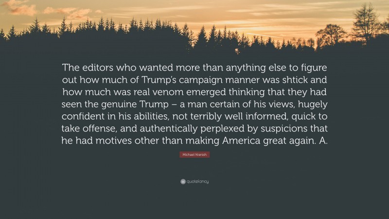 Michael Kranish Quote: “The editors who wanted more than anything else to figure out how much of Trump’s campaign manner was shtick and how much was real venom emerged thinking that they had seen the genuine Trump – a man certain of his views, hugely confident in his abilities, not terribly well informed, quick to take offense, and authentically perplexed by suspicions that he had motives other than making America great again. A.”