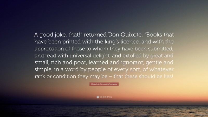 Miguel de Cervantes Saavedra Quote: “A good joke, that!” returned Don Quixote. “Books that have been printed with the king’s licence, and with the approbation of those to whom they have been submitted, and read with universal delight, and extolled by great and small, rich and poor, learned and ignorant, gentle and simple, in a word by people of every sort, of whatever rank or condition they may be – that these should be lies!”
