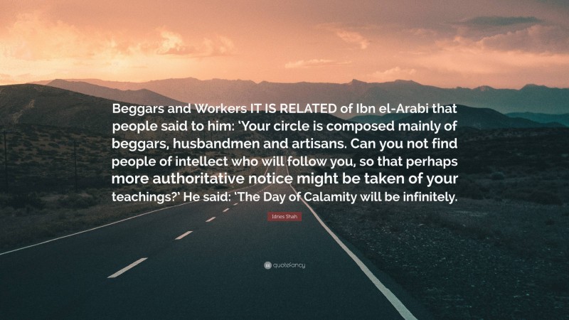 Idries Shah Quote: “Beggars and Workers IT IS RELATED of Ibn el-Arabi that people said to him: ‘Your circle is composed mainly of beggars, husbandmen and artisans. Can you not find people of intellect who will follow you, so that perhaps more authoritative notice might be taken of your teachings?’ He said: ‘The Day of Calamity will be infinitely.”