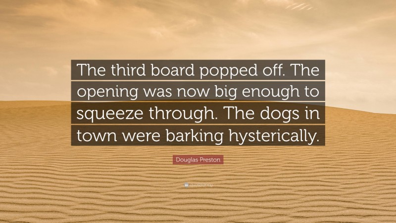 Douglas Preston Quote: “The third board popped off. The opening was now big enough to squeeze through. The dogs in town were barking hysterically.”