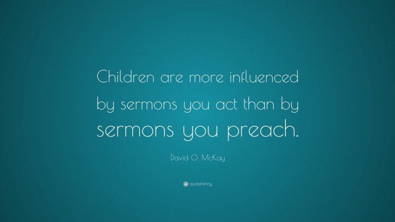 David O. McKay Quote: “Children are more influenced by sermons you act than by sermons you preach.”