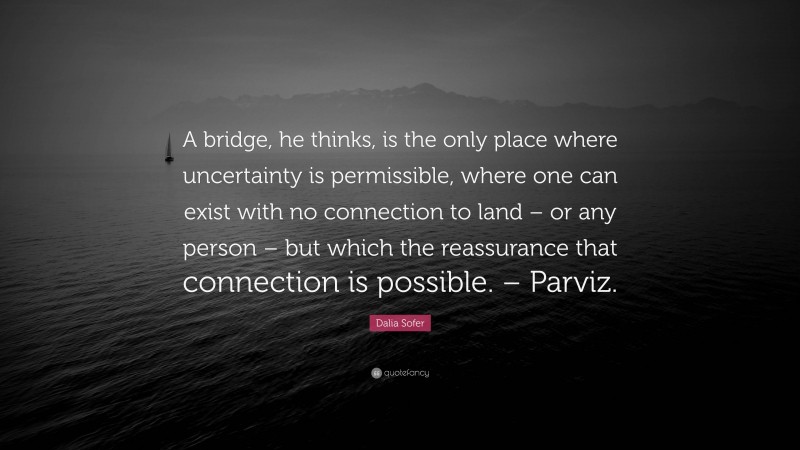 Dalia Sofer Quote: “A bridge, he thinks, is the only place where uncertainty is permissible, where one can exist with no connection to land – or any person – but which the reassurance that connection is possible. – Parviz.”