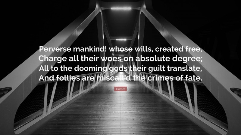 Homer Quote: “Perverse mankind! whose wills, created free, Charge all their woes on absolute degree; All to the dooming gods their guilt translate, And follies are miscall’d the crimes of fate.”