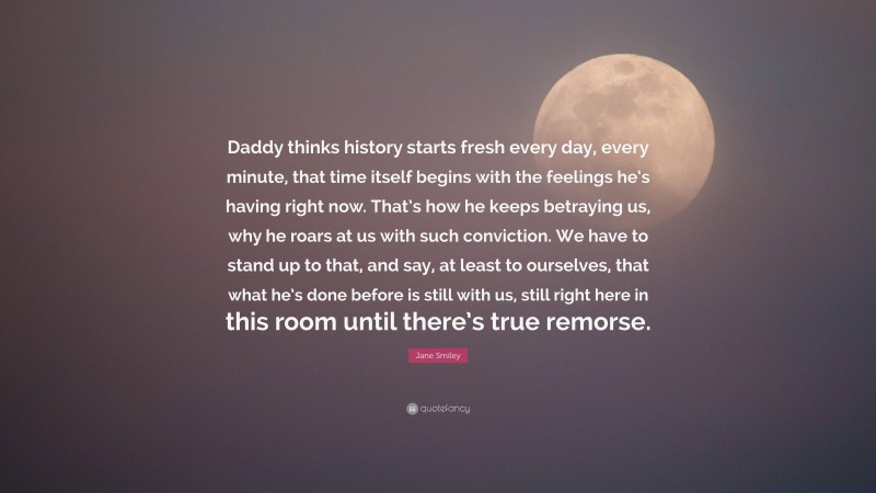 Jane Smiley Quote: “Daddy thinks history starts fresh every day, every minute, that time itself begins with the feelings he’s having right now. That’s how he keeps betraying us, why he roars at us with such conviction. We have to stand up to that, and say, at least to ourselves, that what he’s done before is still with us, still right here in this room until there’s true remorse.”