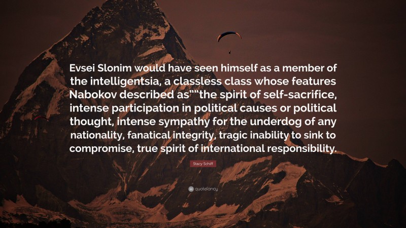 Stacy Schiff Quote: “Evsei Slonim would have seen himself as a member of the intelligentsia, a classless class whose features Nabokov described as”“the spirit of self-sacrifice, intense participation in political causes or political thought, intense sympathy for the underdog of any nationality, fanatical integrity, tragic inability to sink to compromise, true spirit of international responsibility.”