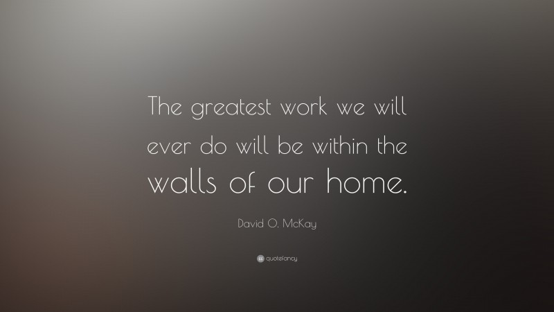 David O. McKay Quote: “The greatest work we will ever do will be within the walls of our home.”