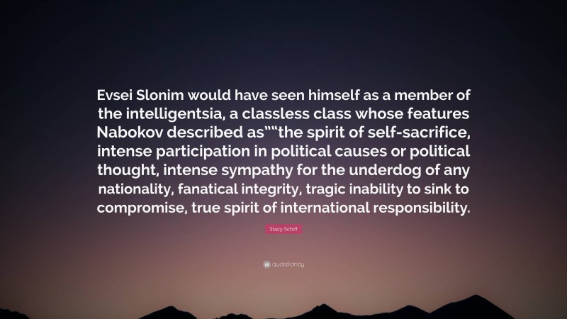 Stacy Schiff Quote: “Evsei Slonim would have seen himself as a member of the intelligentsia, a classless class whose features Nabokov described as”“the spirit of self-sacrifice, intense participation in political causes or political thought, intense sympathy for the underdog of any nationality, fanatical integrity, tragic inability to sink to compromise, true spirit of international responsibility.”