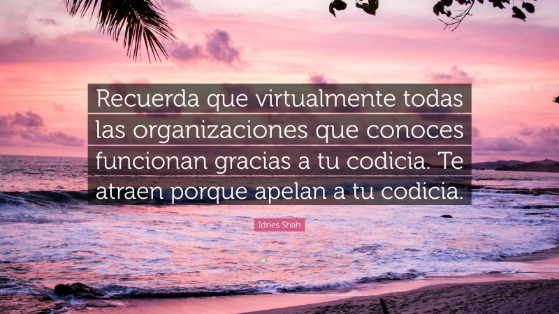 Idries Shah Quote: “Recuerda que virtualmente todas las organizaciones que conoces funcionan gracias a tu codicia. Te atraen porque apelan a tu codicia.”