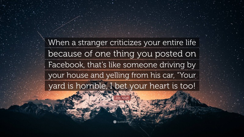 Jon Acuff Quote: “When a stranger criticizes your entire life because of one thing you posted on Facebook, that’s like someone driving by your house and yelling from his car, “Your yard is horrible, I bet your heart is too!”
